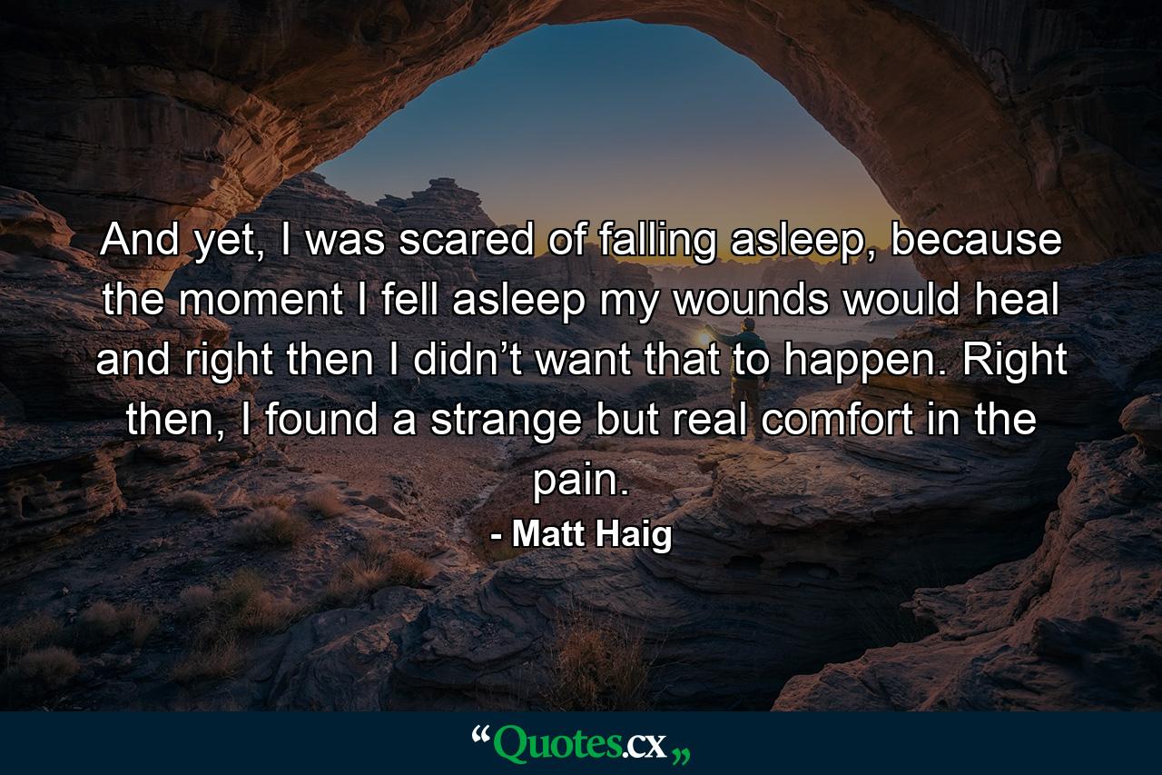 And yet, I was scared of falling asleep, because the moment I fell asleep my wounds would heal and right then I didn’t want that to happen. Right then, I found a strange but real comfort in the pain. - Quote by Matt Haig