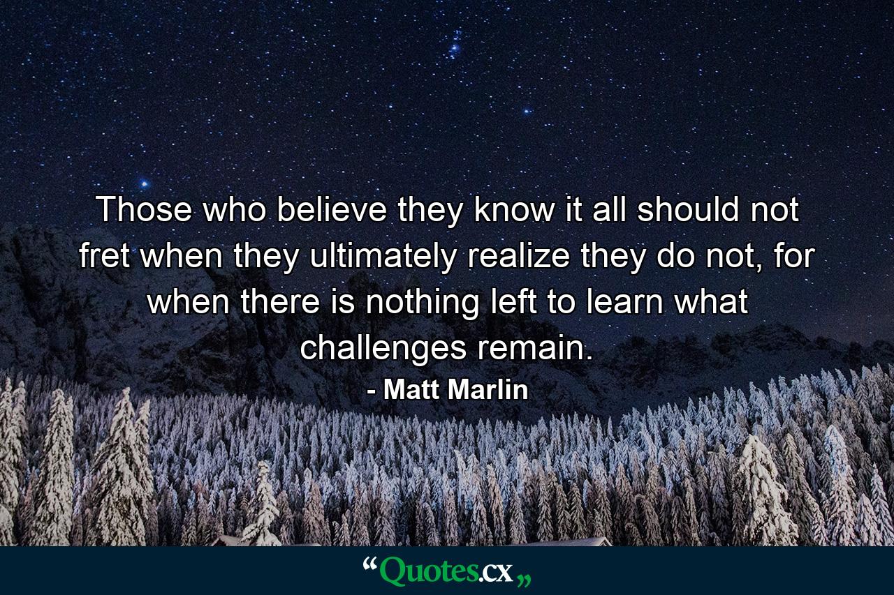 Those who believe they know it all should not fret when they ultimately realize they do not, for when there is nothing left to learn what challenges remain. - Quote by Matt Marlin