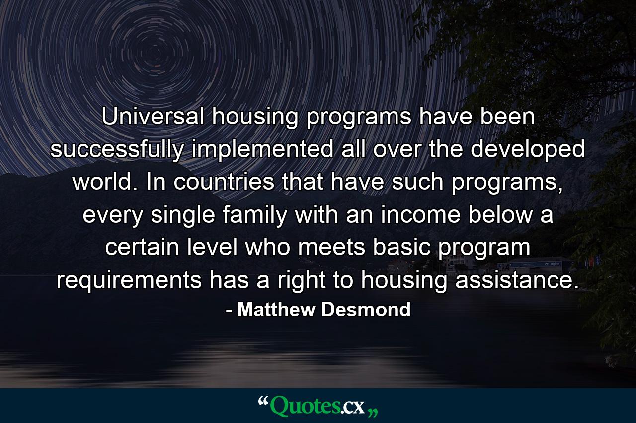 Universal housing programs have been successfully implemented all over the developed world. In countries that have such programs, every single family with an income below a certain level who meets basic program requirements has a right to housing assistance. - Quote by Matthew Desmond