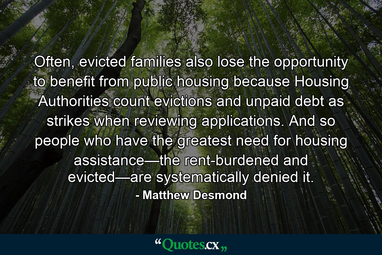 Often, evicted families also lose the opportunity to benefit from public housing because Housing Authorities count evictions and unpaid debt as strikes when reviewing applications. And so people who have the greatest need for housing assistance—the rent-burdened and evicted—are systematically denied it. - Quote by Matthew Desmond