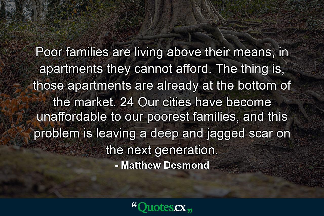 Poor families are living above their means, in apartments they cannot afford. The thing is, those apartments are already at the bottom of the market. 24 Our cities have become unaffordable to our poorest families, and this problem is leaving a deep and jagged scar on the next generation. - Quote by Matthew Desmond