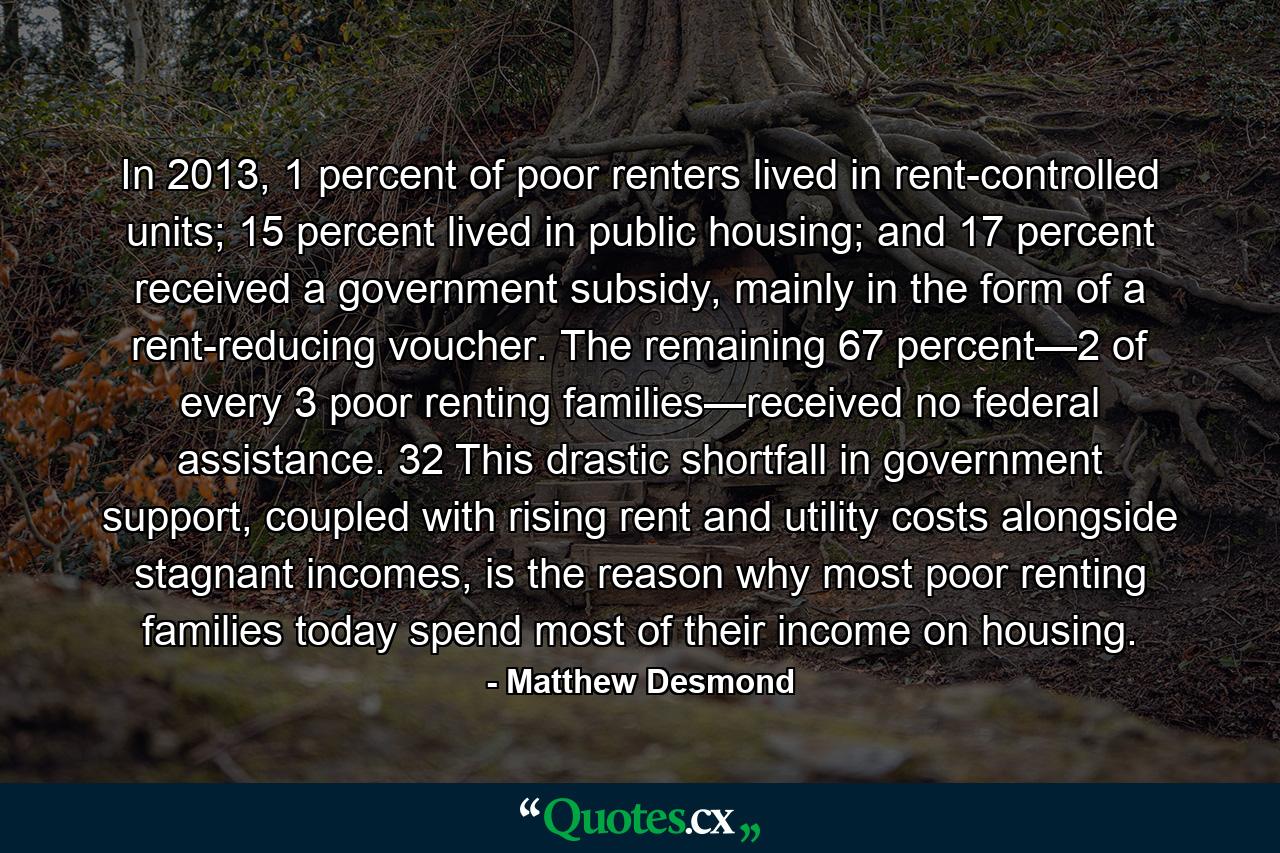 In 2013, 1 percent of poor renters lived in rent-controlled units; 15 percent lived in public housing; and 17 percent received a government subsidy, mainly in the form of a rent-reducing voucher. The remaining 67 percent—2 of every 3 poor renting families—received no federal assistance. 32 This drastic shortfall in government support, coupled with rising rent and utility costs alongside stagnant incomes, is the reason why most poor renting families today spend most of their income on housing. - Quote by Matthew Desmond