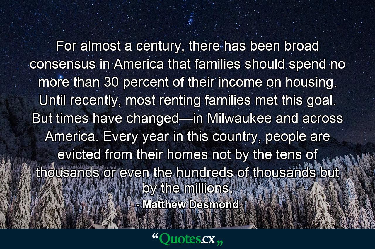 For almost a century, there has been broad consensus in America that families should spend no more than 30 percent of their income on housing. Until recently, most renting families met this goal. But times have changed—in Milwaukee and across America. Every year in this country, people are evicted from their homes not by the tens of thousands or even the hundreds of thousands but by the millions. - Quote by Matthew Desmond