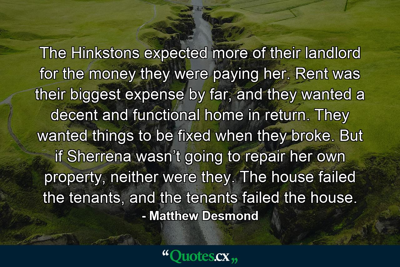 The Hinkstons expected more of their landlord for the money they were paying her. Rent was their biggest expense by far, and they wanted a decent and functional home in return. They wanted things to be fixed when they broke. But if Sherrena wasn’t going to repair her own property, neither were they. The house failed the tenants, and the tenants failed the house. - Quote by Matthew Desmond