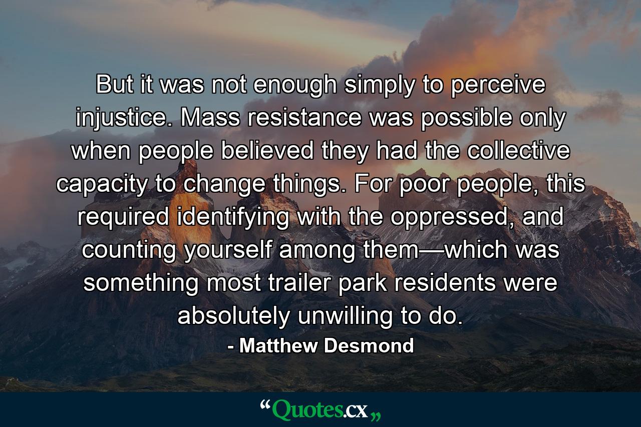 But it was not enough simply to perceive injustice. Mass resistance was possible only when people believed they had the collective capacity to change things. For poor people, this required identifying with the oppressed, and counting yourself among them—which was something most trailer park residents were absolutely unwilling to do. - Quote by Matthew Desmond