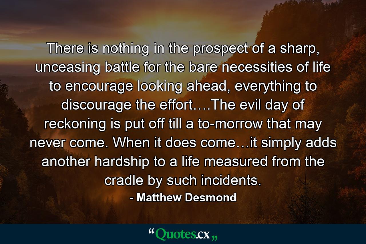 There is nothing in the prospect of a sharp, unceasing battle for the bare necessities of life to encourage looking ahead, everything to discourage the effort….The evil day of reckoning is put off till a to-morrow that may never come. When it does come…it simply adds another hardship to a life measured from the cradle by such incidents. - Quote by Matthew Desmond