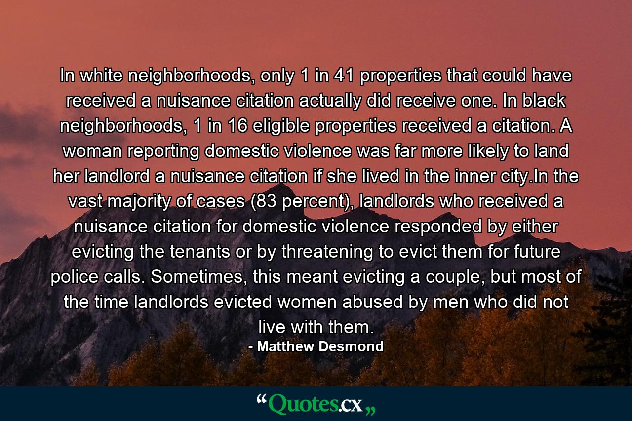 In white neighborhoods, only 1 in 41 properties that could have received a nuisance citation actually did receive one. In black neighborhoods, 1 in 16 eligible properties received a citation. A woman reporting domestic violence was far more likely to land her landlord a nuisance citation if she lived in the inner city.In the vast majority of cases (83 percent), landlords who received a nuisance citation for domestic violence responded by either evicting the tenants or by threatening to evict them for future police calls. Sometimes, this meant evicting a couple, but most of the time landlords evicted women abused by men who did not live with them. - Quote by Matthew Desmond