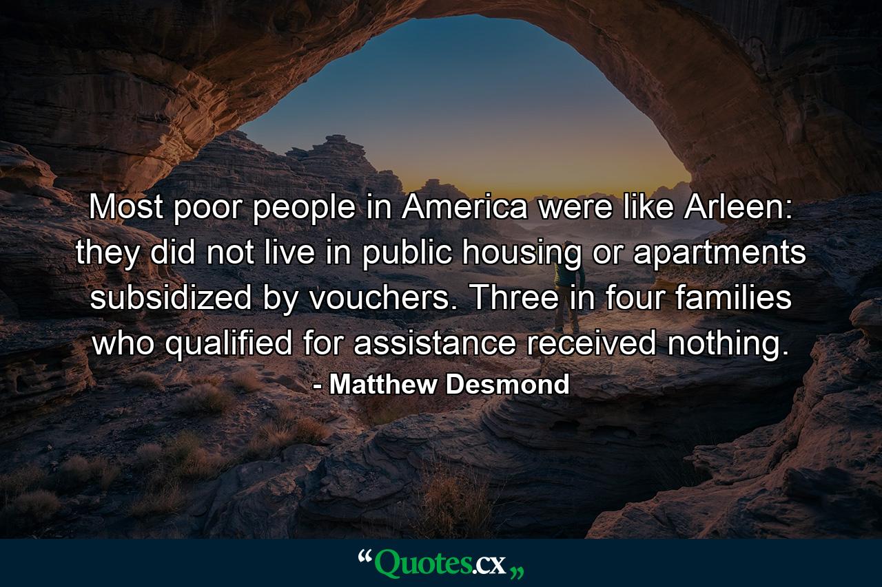 Most poor people in America were like Arleen: they did not live in public housing or apartments subsidized by vouchers. Three in four families who qualified for assistance received nothing. - Quote by Matthew Desmond