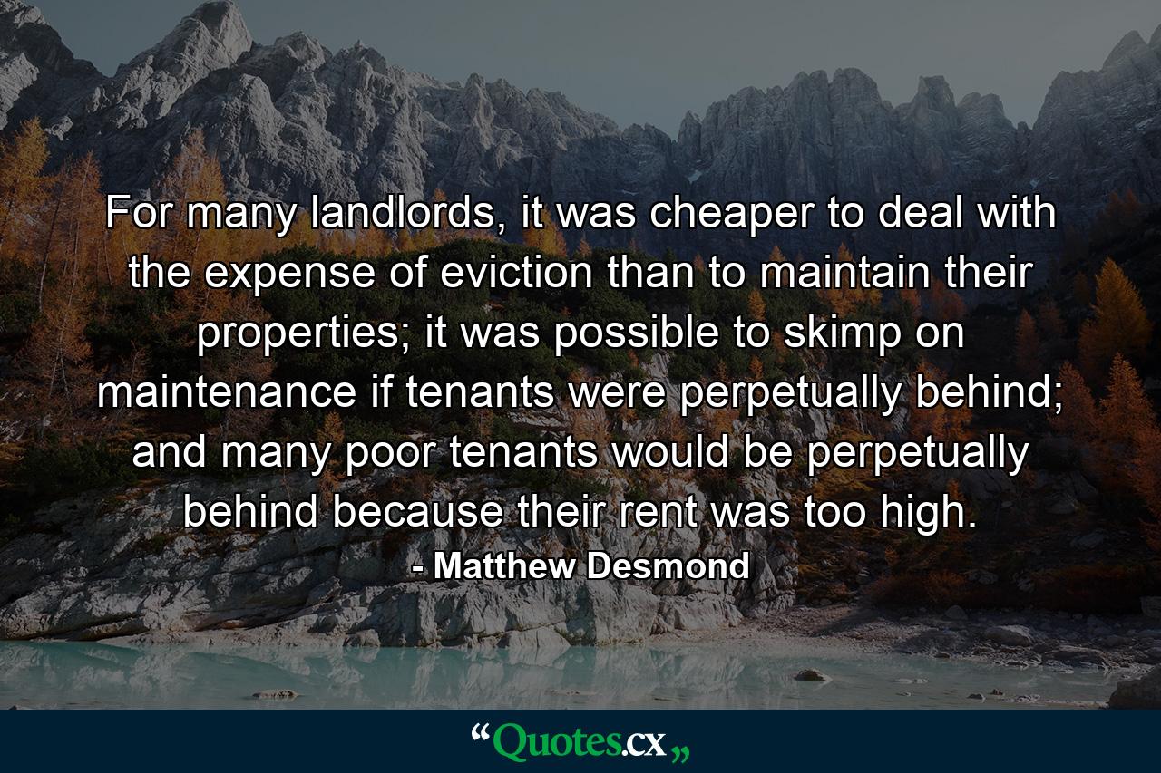 For many landlords, it was cheaper to deal with the expense of eviction than to maintain their properties; it was possible to skimp on maintenance if tenants were perpetually behind; and many poor tenants would be perpetually behind because their rent was too high. - Quote by Matthew Desmond