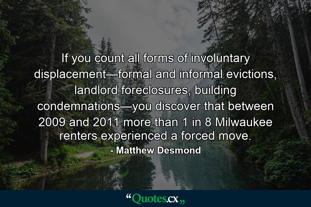 If you count all forms of involuntary displacement—formal and informal evictions, landlord foreclosures, building condemnations—you discover that between 2009 and 2011 more than 1 in 8 Milwaukee renters experienced a forced move. - Quote by Matthew Desmond