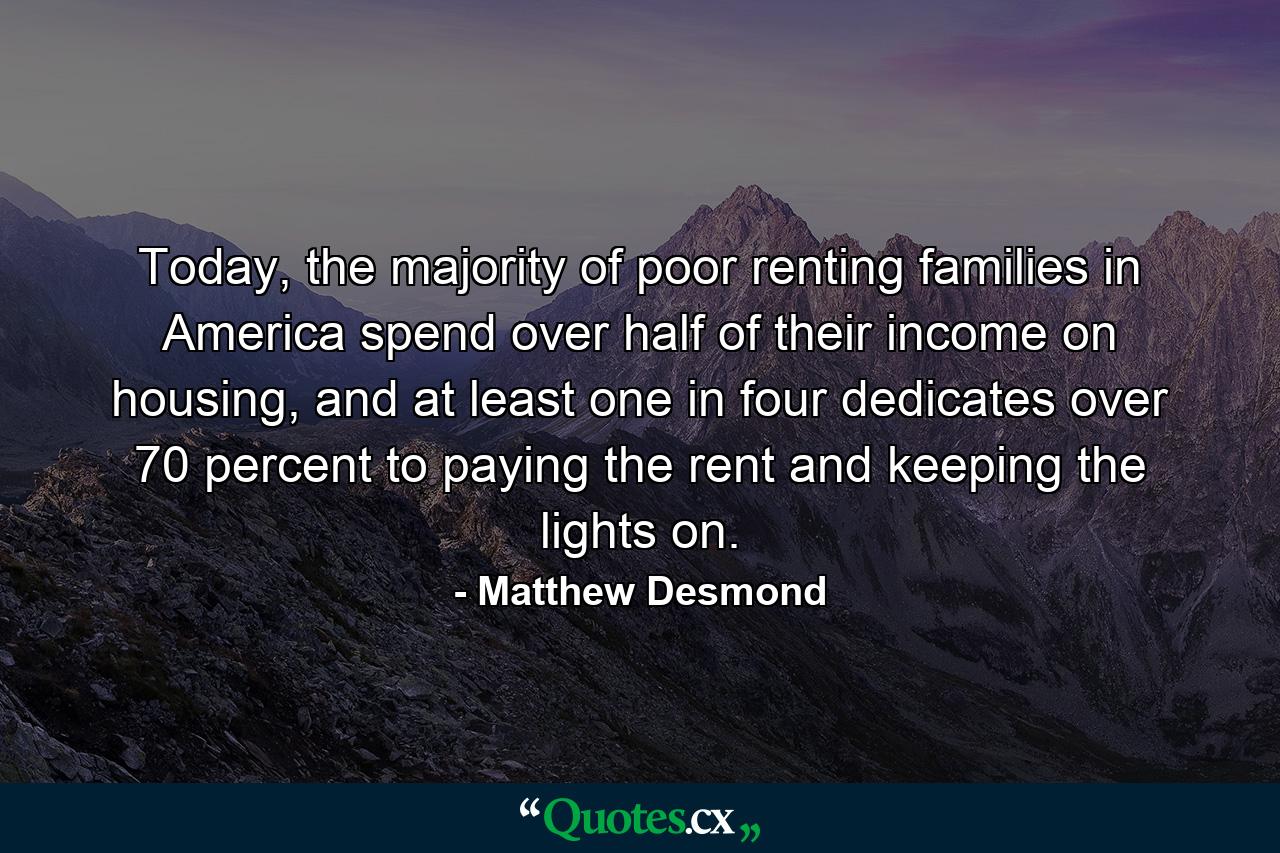 Today, the majority of poor renting families in America spend over half of their income on housing, and at least one in four dedicates over 70 percent to paying the rent and keeping the lights on. - Quote by Matthew Desmond