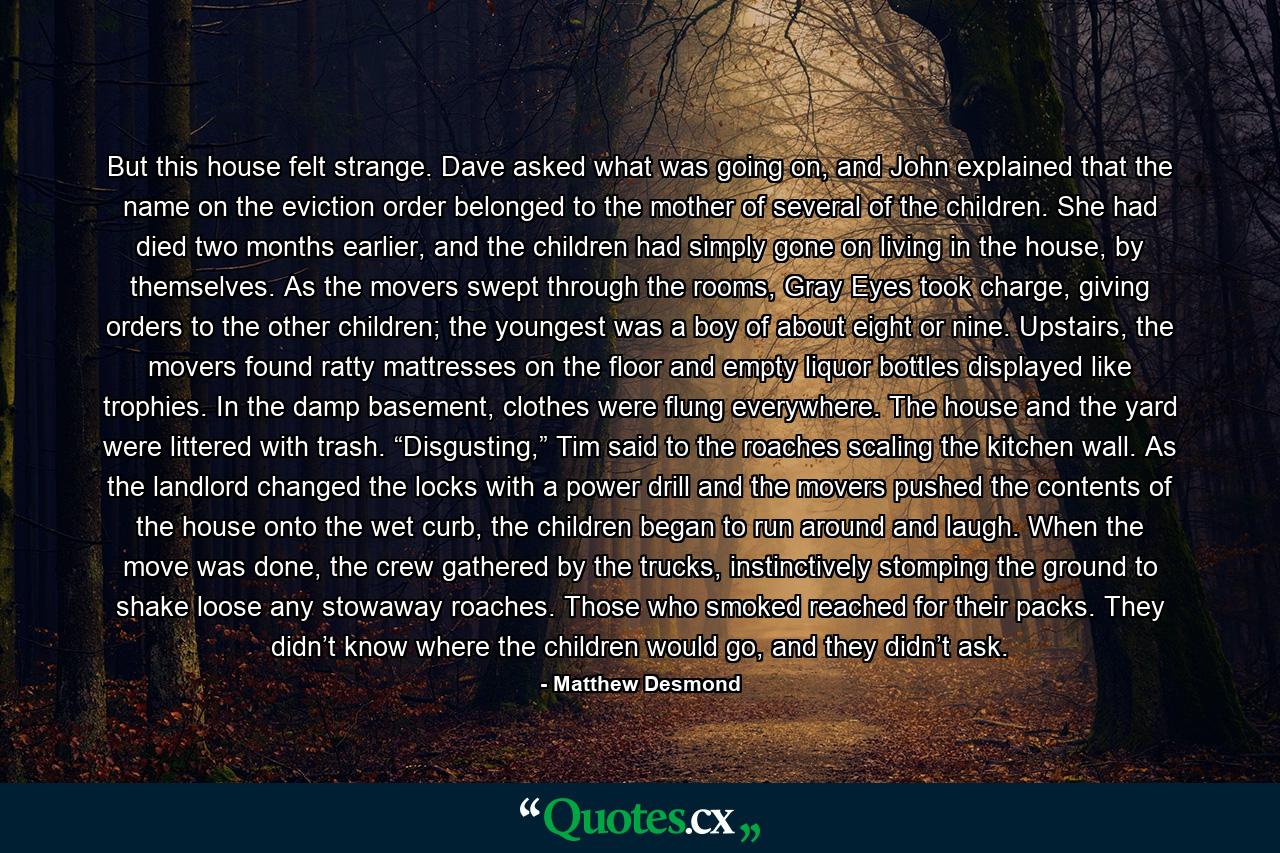 But this house felt strange. Dave asked what was going on, and John explained that the name on the eviction order belonged to the mother of several of the children. She had died two months earlier, and the children had simply gone on living in the house, by themselves. As the movers swept through the rooms, Gray Eyes took charge, giving orders to the other children; the youngest was a boy of about eight or nine. Upstairs, the movers found ratty mattresses on the floor and empty liquor bottles displayed like trophies. In the damp basement, clothes were flung everywhere. The house and the yard were littered with trash. “Disgusting,” Tim said to the roaches scaling the kitchen wall. As the landlord changed the locks with a power drill and the movers pushed the contents of the house onto the wet curb, the children began to run around and laugh. When the move was done, the crew gathered by the trucks, instinctively stomping the ground to shake loose any stowaway roaches. Those who smoked reached for their packs. They didn’t know where the children would go, and they didn’t ask. - Quote by Matthew Desmond