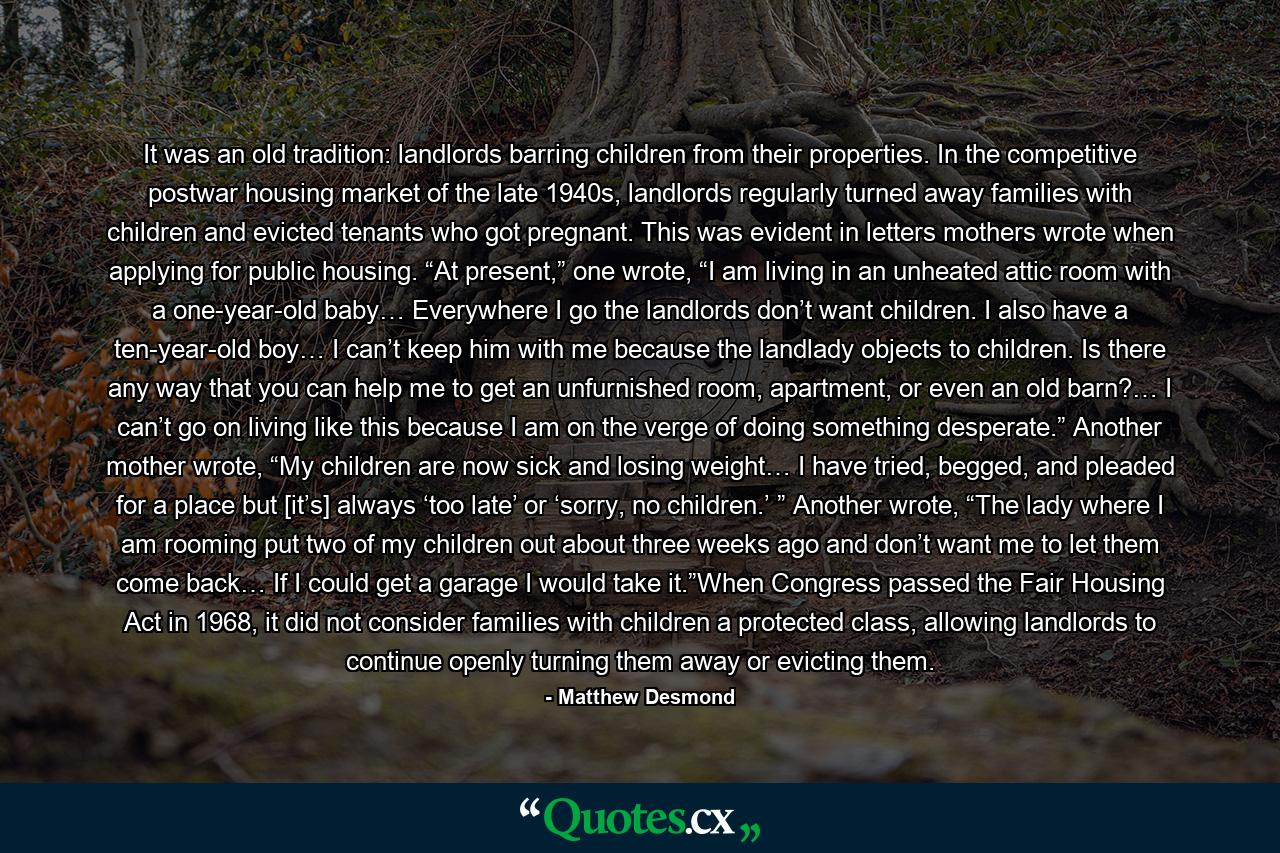 It was an old tradition: landlords barring children from their properties. In the competitive postwar housing market of the late 1940s, landlords regularly turned away families with children and evicted tenants who got pregnant. This was evident in letters mothers wrote when applying for public housing. “At present,” one wrote, “I am living in an unheated attic room with a one-year-old baby… Everywhere I go the landlords don’t want children. I also have a ten-year-old boy… I can’t keep him with me because the landlady objects to children. Is there any way that you can help me to get an unfurnished room, apartment, or even an old barn?… I can’t go on living like this because I am on the verge of doing something desperate.” Another mother wrote, “My children are now sick and losing weight… I have tried, begged, and pleaded for a place but [it’s] always ‘too late’ or ‘sorry, no children.’ ” Another wrote, “The lady where I am rooming put two of my children out about three weeks ago and don’t want me to let them come back… If I could get a garage I would take it.”When Congress passed the Fair Housing Act in 1968, it did not consider families with children a protected class, allowing landlords to continue openly turning them away or evicting them. - Quote by Matthew Desmond