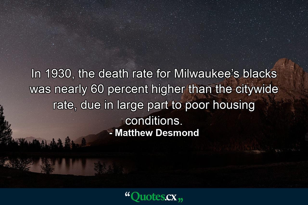 In 1930, the death rate for Milwaukee’s blacks was nearly 60 percent higher than the citywide rate, due in large part to poor housing conditions. - Quote by Matthew Desmond