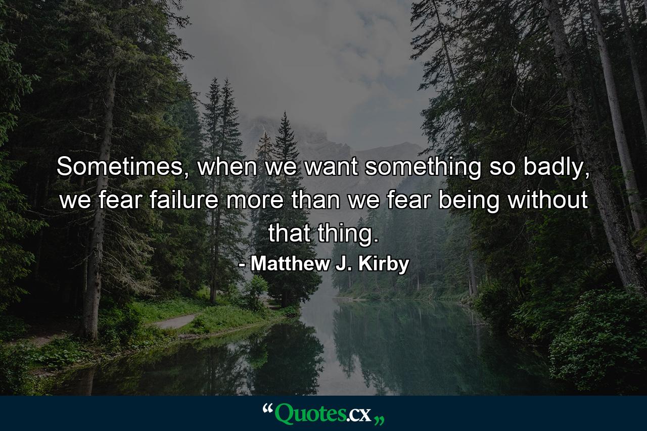 Sometimes, when we want something so badly, we fear failure more than we fear being without that thing. - Quote by Matthew J. Kirby