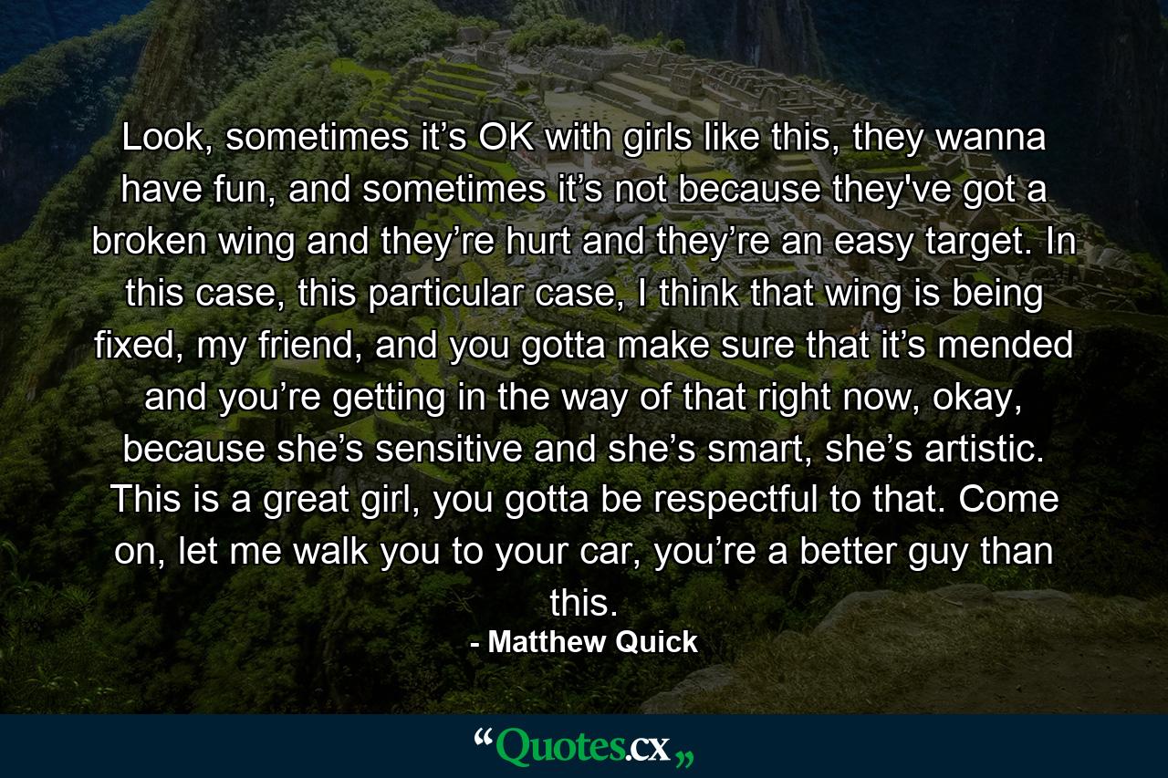 Look, sometimes it’s OK with girls like this, they wanna have fun, and sometimes it’s not because they've got a broken wing and they’re hurt and they’re an easy target. In this case, this particular case, I think that wing is being fixed, my friend, and you gotta make sure that it’s mended and you’re getting in the way of that right now, okay, because she’s sensitive and she’s smart, she’s artistic. This is a great girl, you gotta be respectful to that. Come on, let me walk you to your car, you’re a better guy than this. - Quote by Matthew Quick