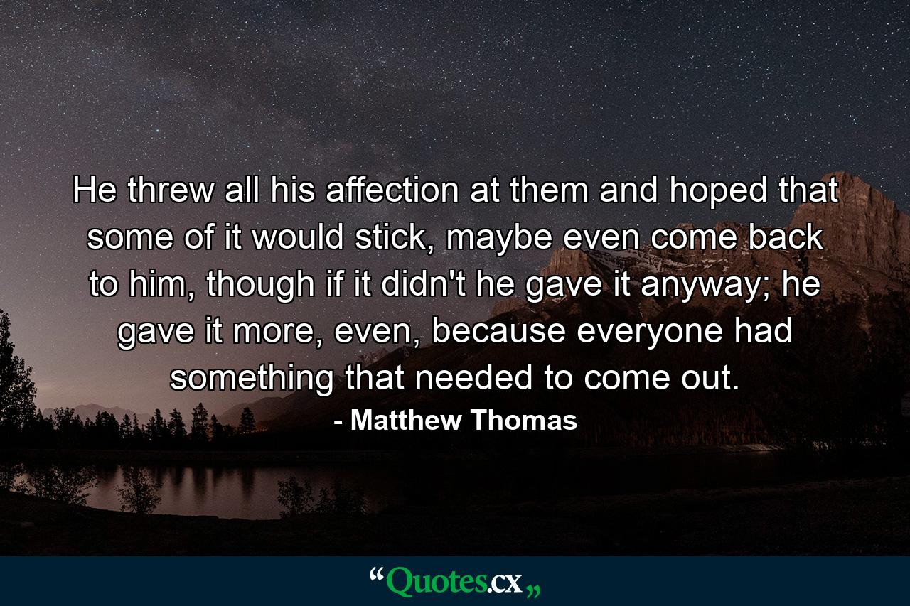 He threw all his affection at them and hoped that some of it would stick, maybe even come back to him, though if it didn't he gave it anyway; he gave it more, even, because everyone had something that needed to come out. - Quote by Matthew Thomas