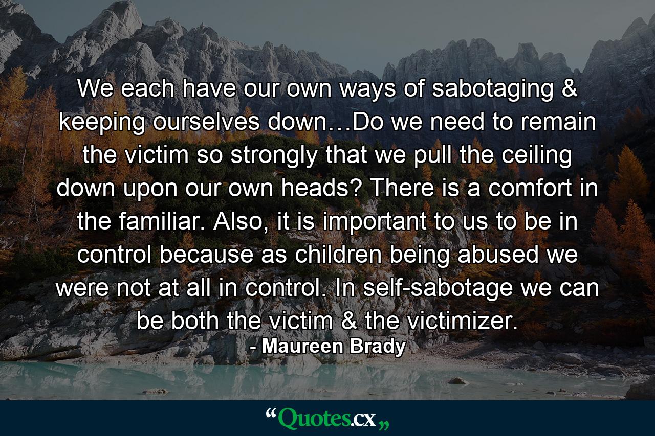 We each have our own ways of sabotaging & keeping ourselves down…Do we need to remain the victim so strongly that we pull the ceiling down upon our own heads? There is a comfort in the familiar. Also, it is important to us to be in control because as children being abused we were not at all in control. In self-sabotage we can be both the victim & the victimizer. - Quote by Maureen Brady