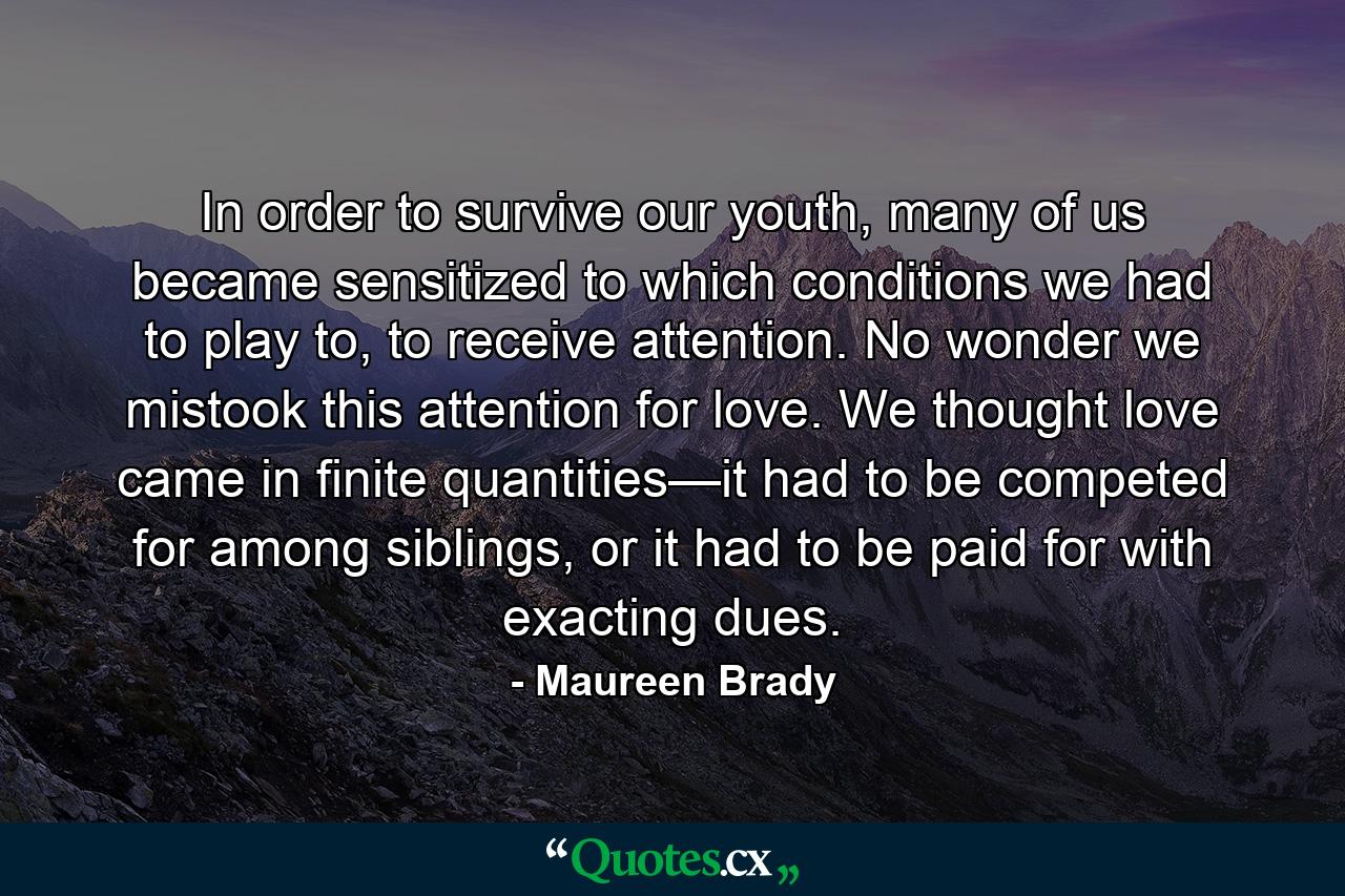 In order to survive our youth, many of us became sensitized to which conditions we had to play to, to receive attention. No wonder we mistook this attention for love. We thought love came in finite quantities—it had to be competed for among siblings, or it had to be paid for with exacting dues. - Quote by Maureen Brady