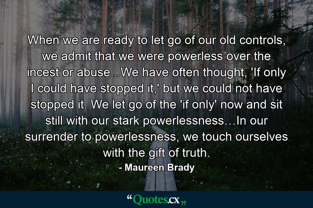 When we are ready to let go of our old controls, we admit that we were powerless over the incest or abuse...We have often thought, 'If only I could have stopped it,' but we could not have stopped it. We let go of the 'if only' now and sit still with our stark powerlessness…In our surrender to powerlessness, we touch ourselves with the gift of truth. - Quote by Maureen Brady