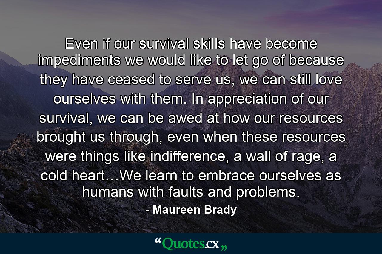 Even if our survival skills have become impediments we would like to let go of because they have ceased to serve us, we can still love ourselves with them. In appreciation of our survival, we can be awed at how our resources brought us through, even when these resources were things like indifference, a wall of rage, a cold heart…We learn to embrace ourselves as humans with faults and problems. - Quote by Maureen Brady