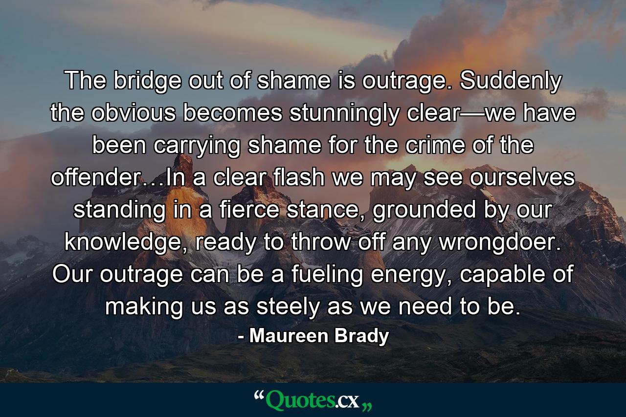 The bridge out of shame is outrage. Suddenly the obvious becomes stunningly clear—we have been carrying shame for the crime of the offender…In a clear flash we may see ourselves standing in a fierce stance, grounded by our knowledge, ready to throw off any wrongdoer. Our outrage can be a fueling energy, capable of making us as steely as we need to be. - Quote by Maureen Brady