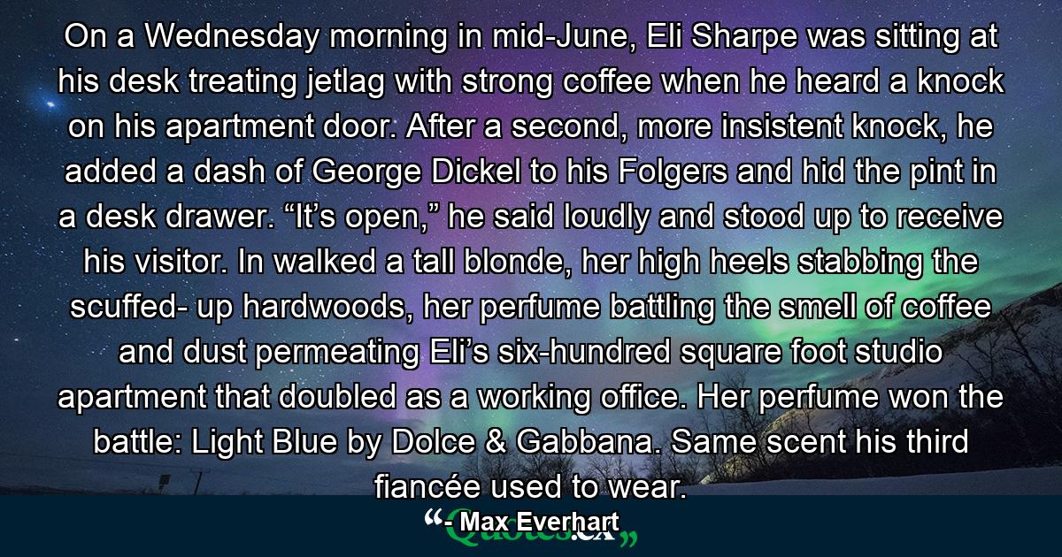 On a Wednesday morning in mid-June, Eli Sharpe was sitting at his desk treating jetlag with strong coffee when he heard a knock on his apartment door. After a second, more insistent knock, he added a dash of George Dickel to his Folgers and hid the pint in a desk drawer. “It’s open,” he said loudly and stood up to receive his visitor. In walked a tall blonde, her high heels stabbing the scuffed- up hardwoods, her perfume battling the smell of coffee and dust permeating Eli’s six-hundred square foot studio apartment that doubled as a working office. Her perfume won the battle: Light Blue by Dolce & Gabbana. Same scent his third fiancée used to wear. - Quote by Max Everhart