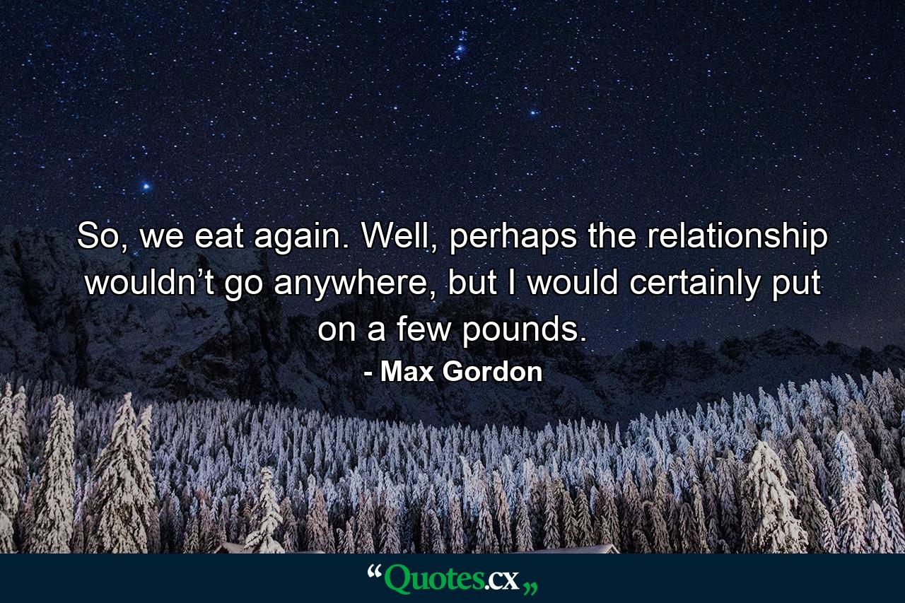 So, we eat again. Well, perhaps the relationship wouldn’t go anywhere, but I would certainly put on a few pounds. - Quote by Max Gordon