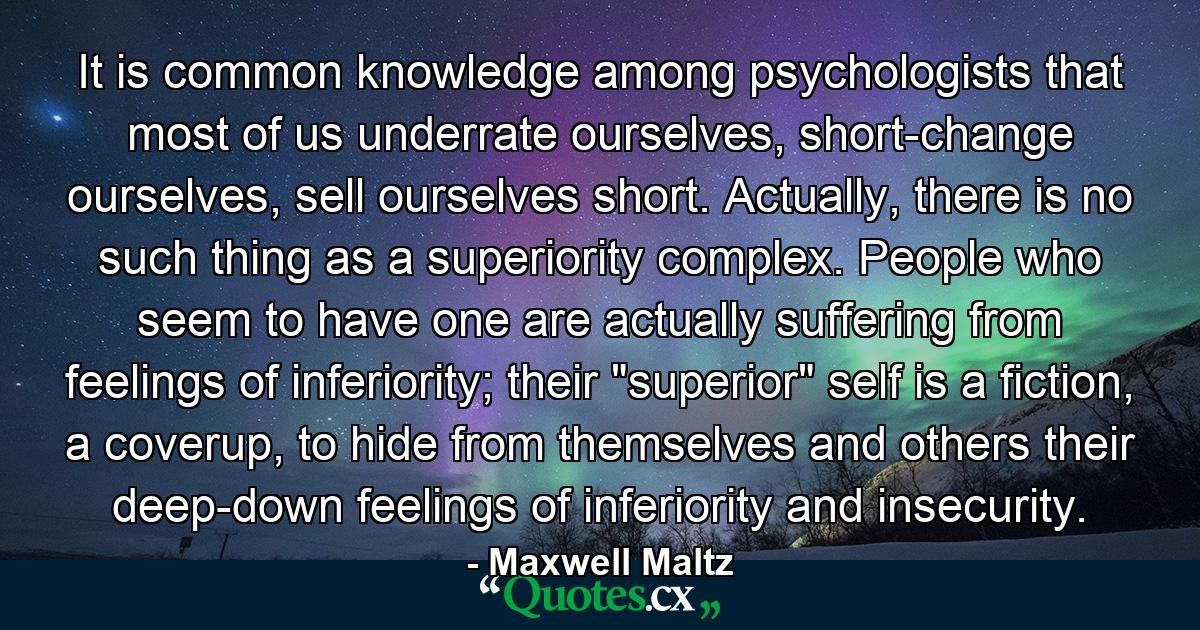 It is common knowledge among psychologists that most of us underrate ourselves, short-change ourselves, sell ourselves short. Actually, there is no such thing as a superiority complex. People who seem to have one are actually suffering from feelings of inferiority; their 