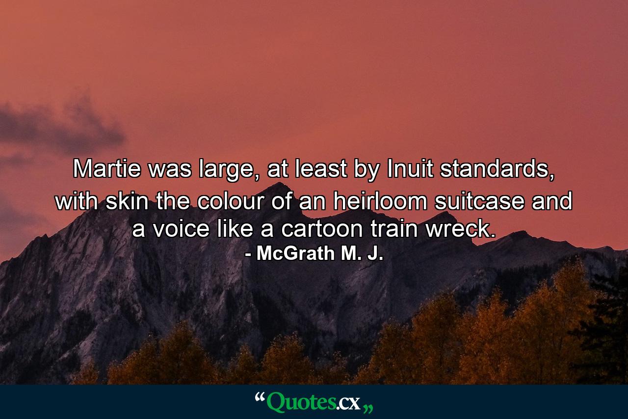 Martie was large, at least by Inuit standards, with skin the colour of an heirloom suitcase and a voice like a cartoon train wreck. - Quote by McGrath M. J.