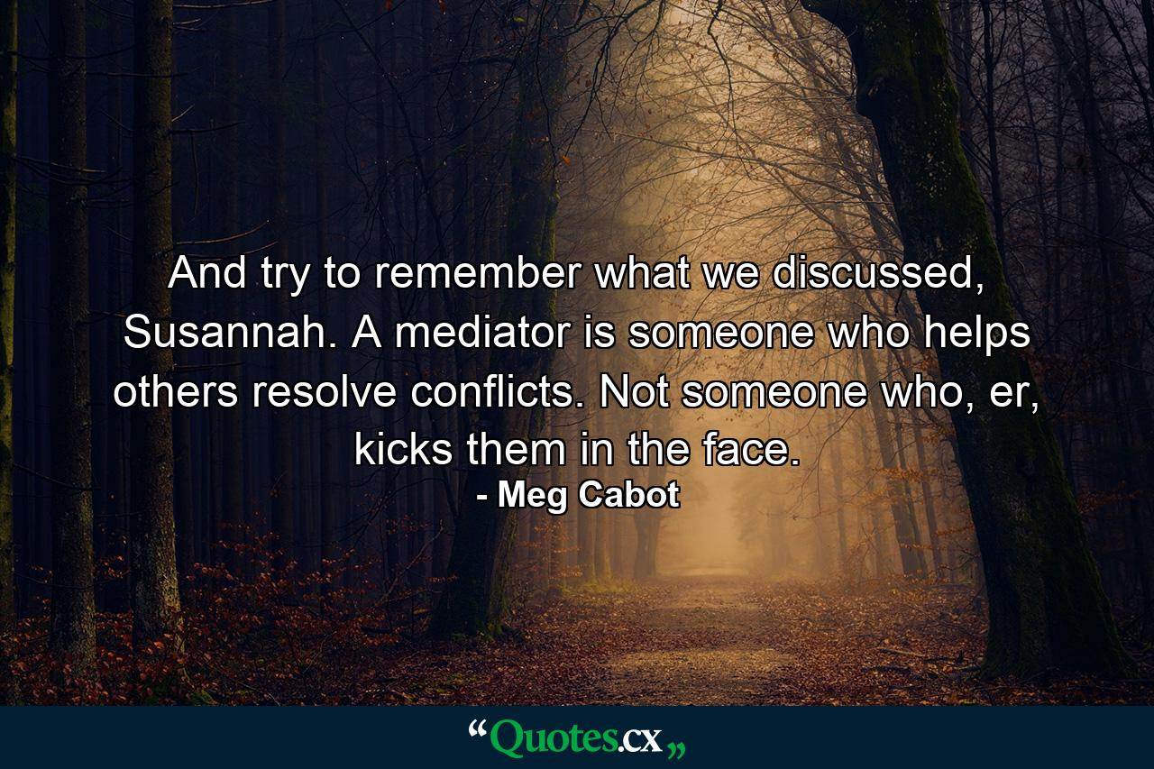 And try to remember what we discussed, Susannah. A mediator is someone who helps others resolve conflicts. Not someone who, er, kicks them in the face. - Quote by Meg Cabot