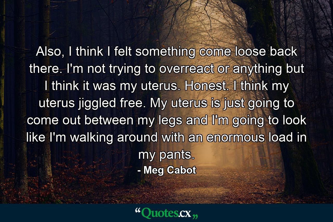 Also, I think I felt something come loose back there. I'm not trying to overreact or anything but I think it was my uterus. Honest. I think my uterus jiggled free. My uterus is just going to come out between my legs and I'm going to look like I'm walking around with an enormous load in my pants. - Quote by Meg Cabot