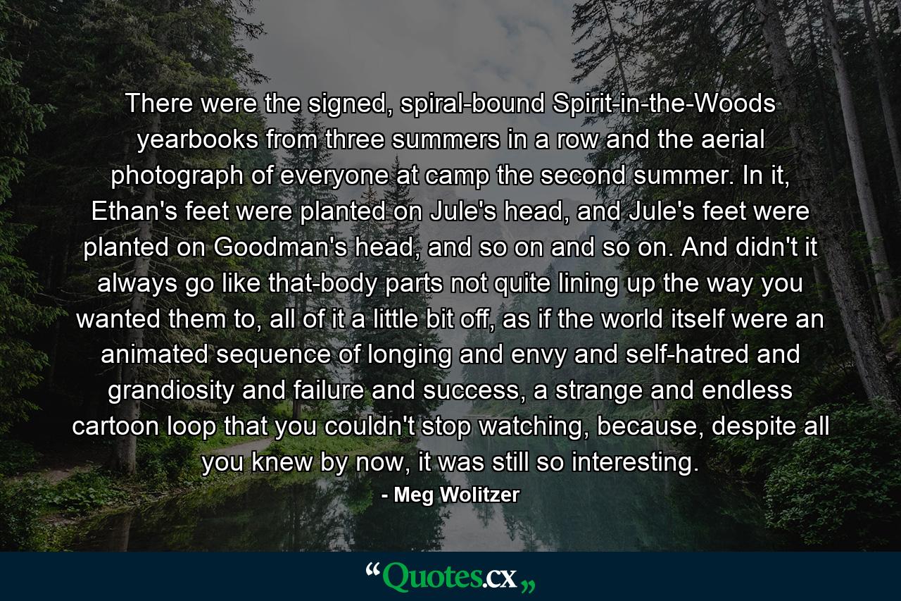 There were the signed, spiral-bound Spirit-in-the-Woods yearbooks from three summers in a row and the aerial photograph of everyone at camp the second summer. In it, Ethan's feet were planted on Jule's head, and Jule's feet were planted on Goodman's head, and so on and so on. And didn't it always go like that-body parts not quite lining up the way you wanted them to, all of it a little bit off, as if the world itself were an animated sequence of longing and envy and self-hatred and grandiosity and failure and success, a strange and endless cartoon loop that you couldn't stop watching, because, despite all you knew by now, it was still so interesting. - Quote by Meg Wolitzer