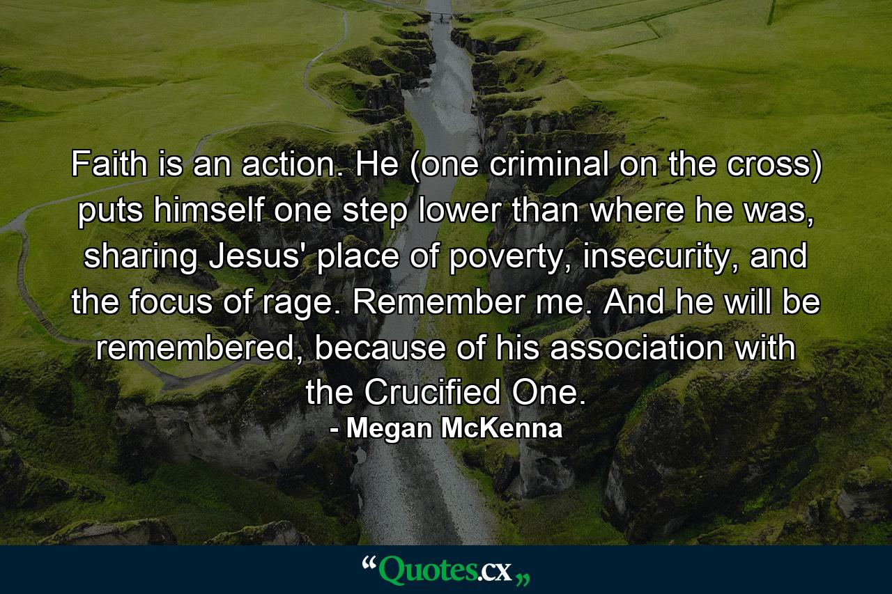 Faith is an action. He (one criminal on the cross) puts himself one step lower than where he was, sharing Jesus' place of poverty, insecurity, and the focus of rage. Remember me. And he will be remembered, because of his association with the Crucified One. - Quote by Megan McKenna