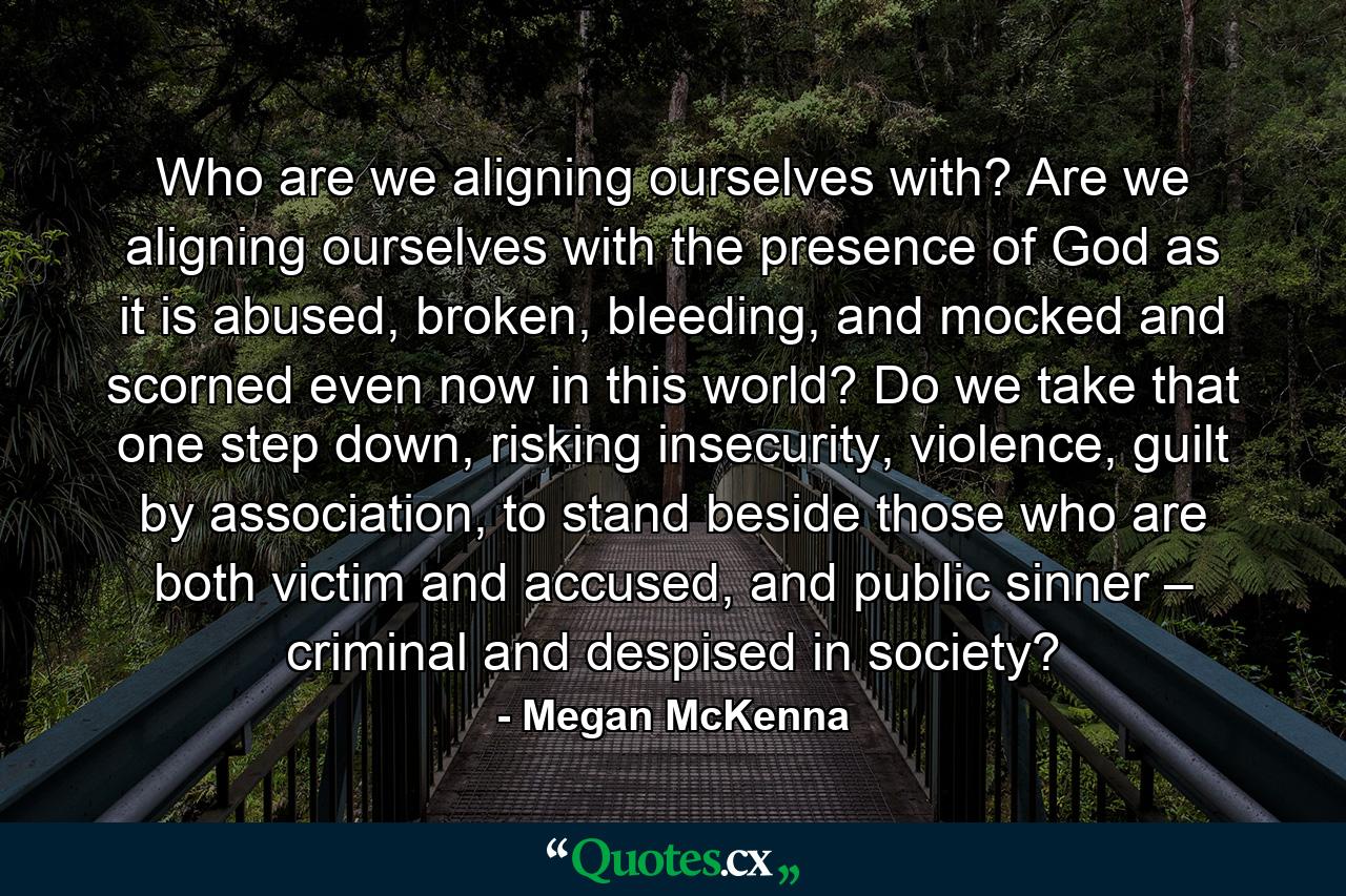 Who are we aligning ourselves with? Are we aligning ourselves with the presence of God as it is abused, broken, bleeding, and mocked and scorned even now in this world? Do we take that one step down, risking insecurity, violence, guilt by association, to stand beside those who are both victim and accused, and public sinner – criminal and despised in society? - Quote by Megan McKenna