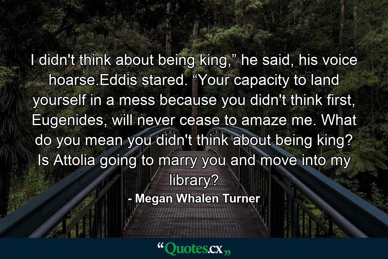 I didn't think about being king,” he said, his voice hoarse.Eddis stared. “Your capacity to land yourself in a mess because you didn't think first, Eugenides, will never cease to amaze me. What do you mean you didn't think about being king? Is Attolia going to marry you and move into my library? - Quote by Megan Whalen Turner