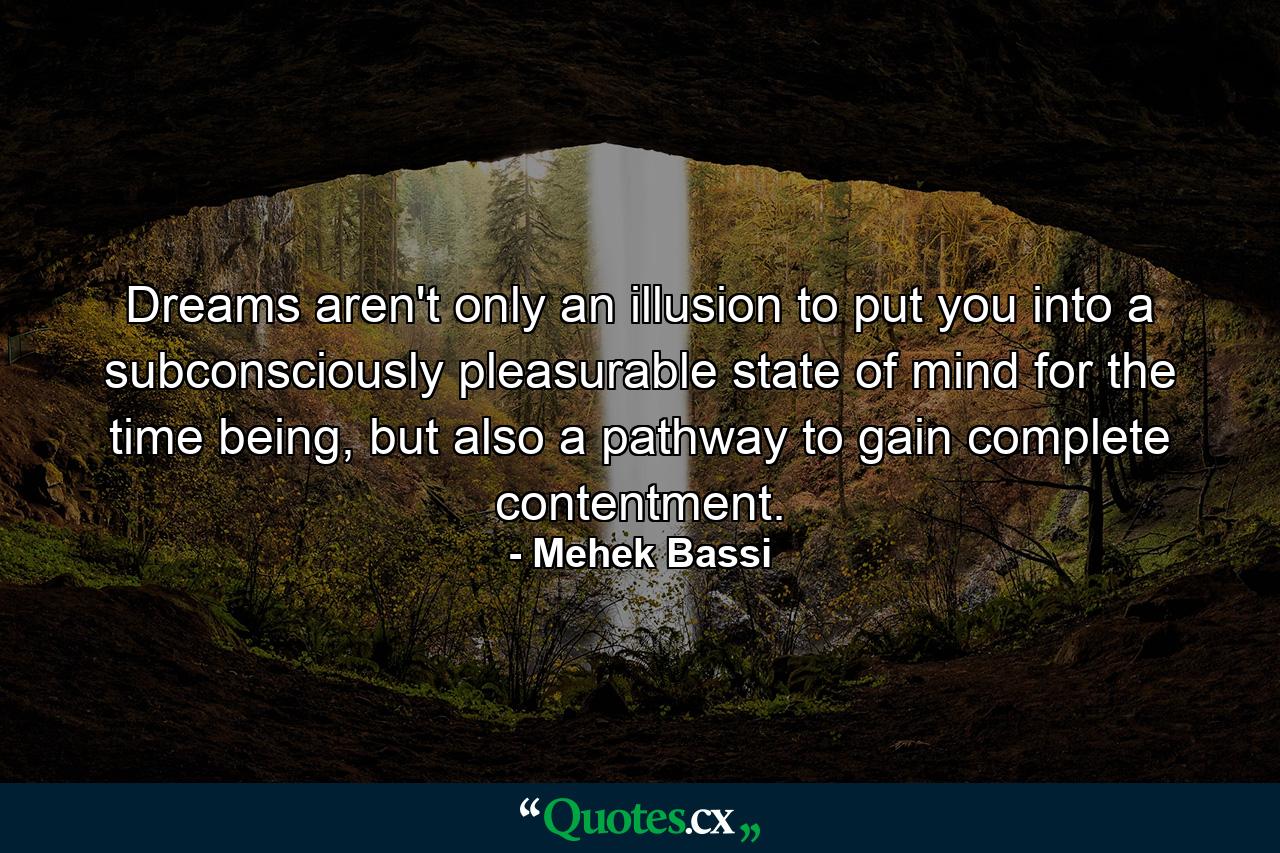 Dreams aren't only an illusion to put you into a subconsciously pleasurable state of mind for the time being, but also a pathway to gain complete contentment. - Quote by Mehek Bassi