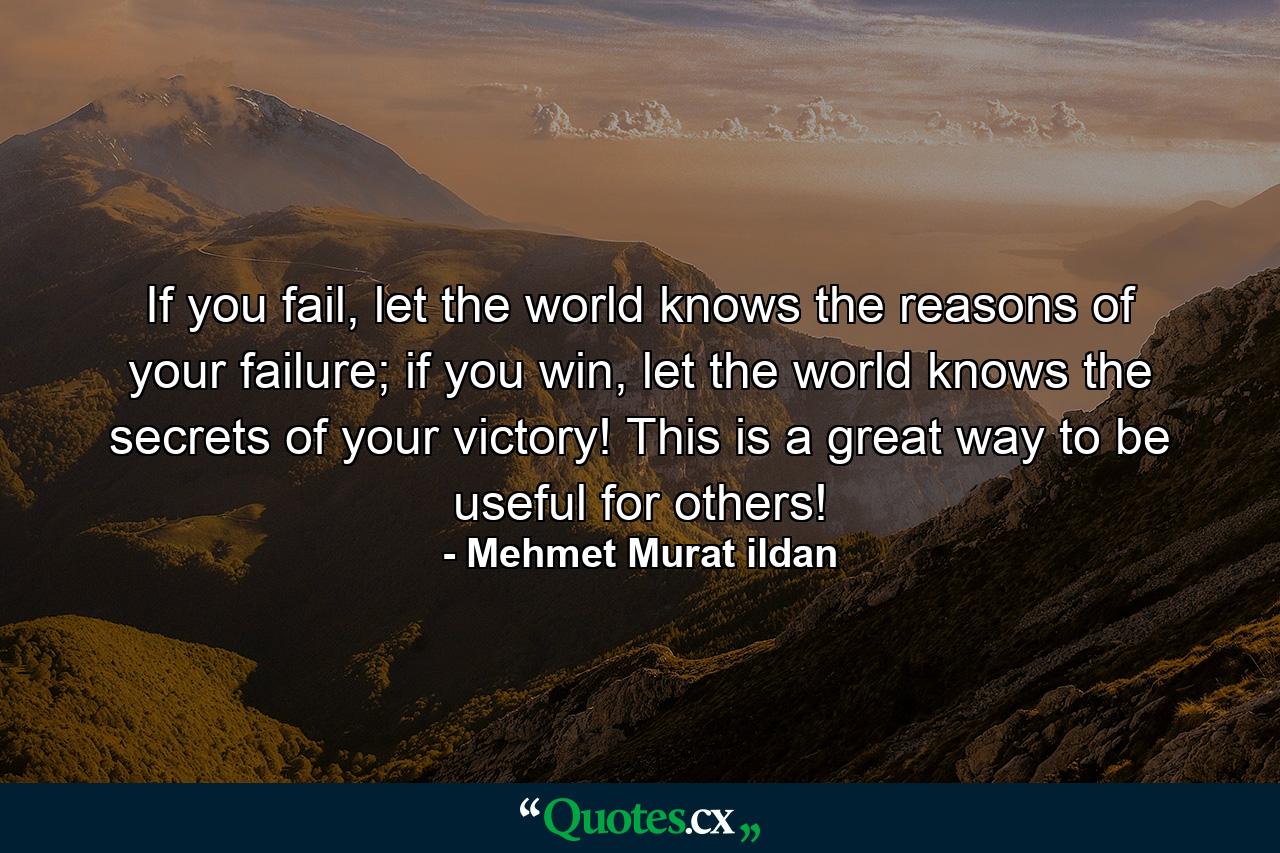 If you fail, let the world knows the reasons of your failure; if you win, let the world knows the secrets of your victory! This is a great way to be useful for others! - Quote by Mehmet Murat ildan