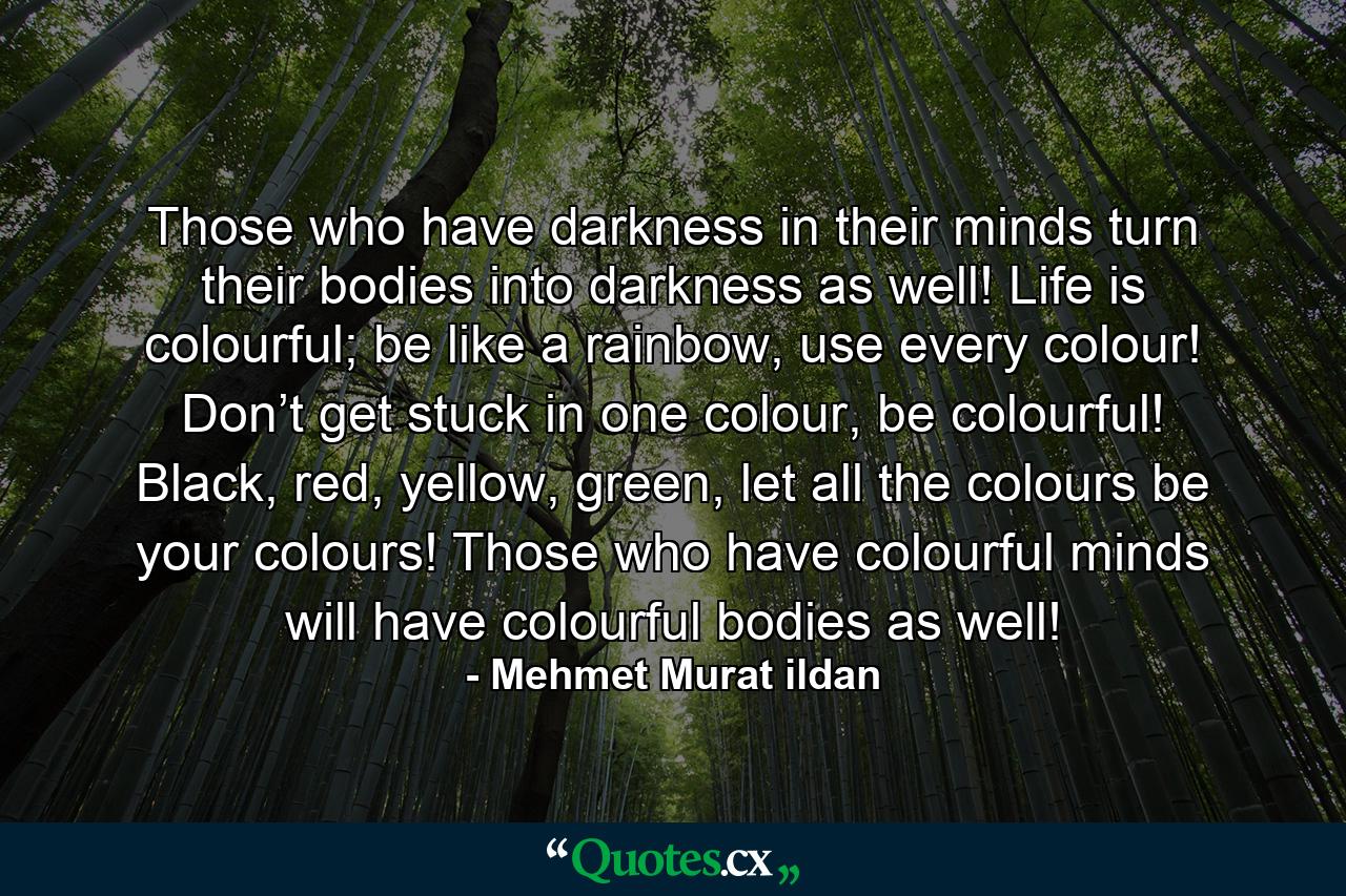 Those who have darkness in their minds turn their bodies into darkness as well! Life is colourful; be like a rainbow, use every colour! Don’t get stuck in one colour, be colourful! Black, red, yellow, green, let all the colours be your colours! Those who have colourful minds will have colourful bodies as well! - Quote by Mehmet Murat ildan