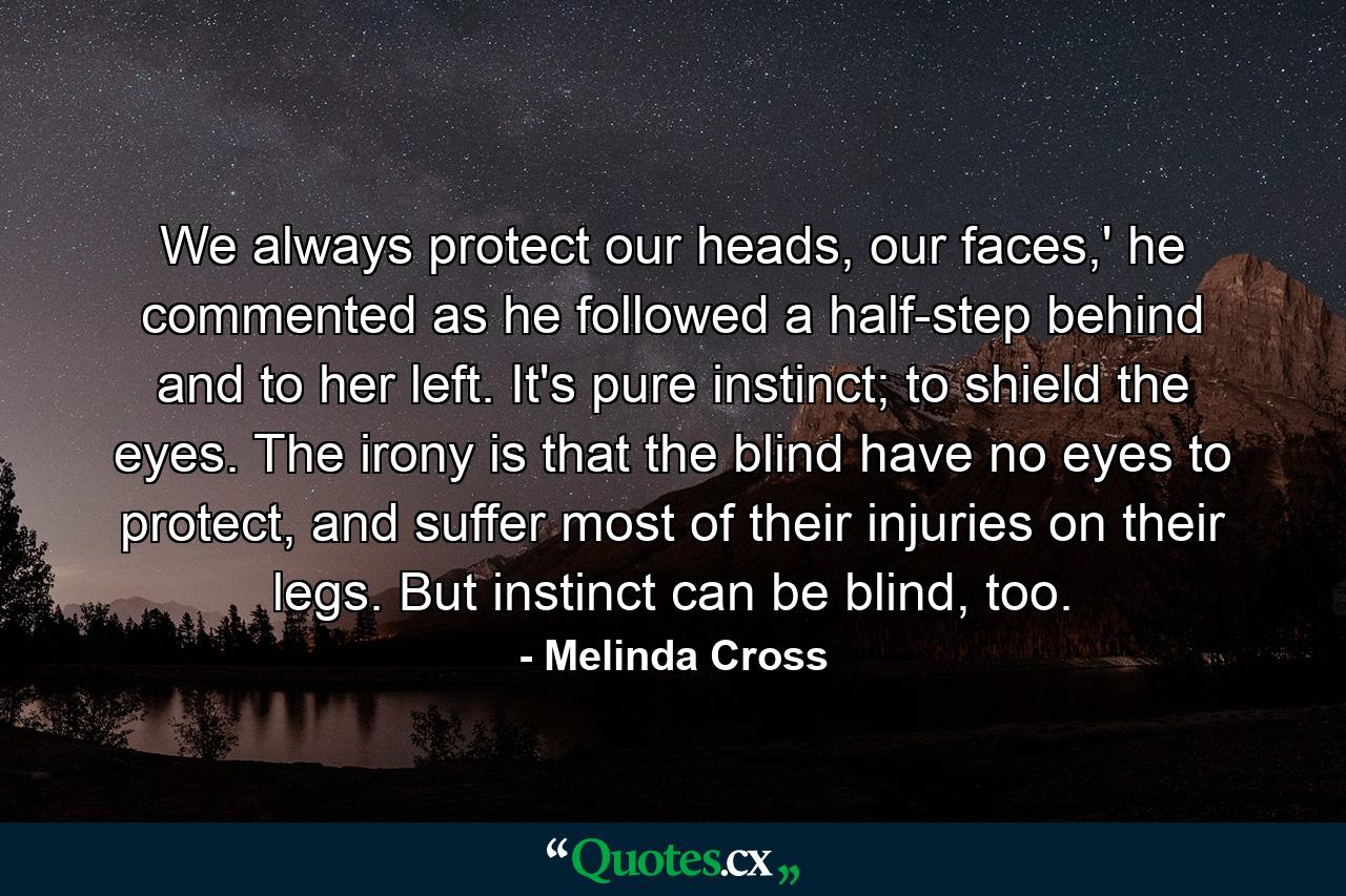 We always protect our heads, our faces,' he commented as he followed a half-step behind and to her left. It's pure instinct; to shield the eyes. The irony is that the blind have no eyes to protect, and suffer most of their injuries on their legs. But instinct can be blind, too. - Quote by Melinda Cross