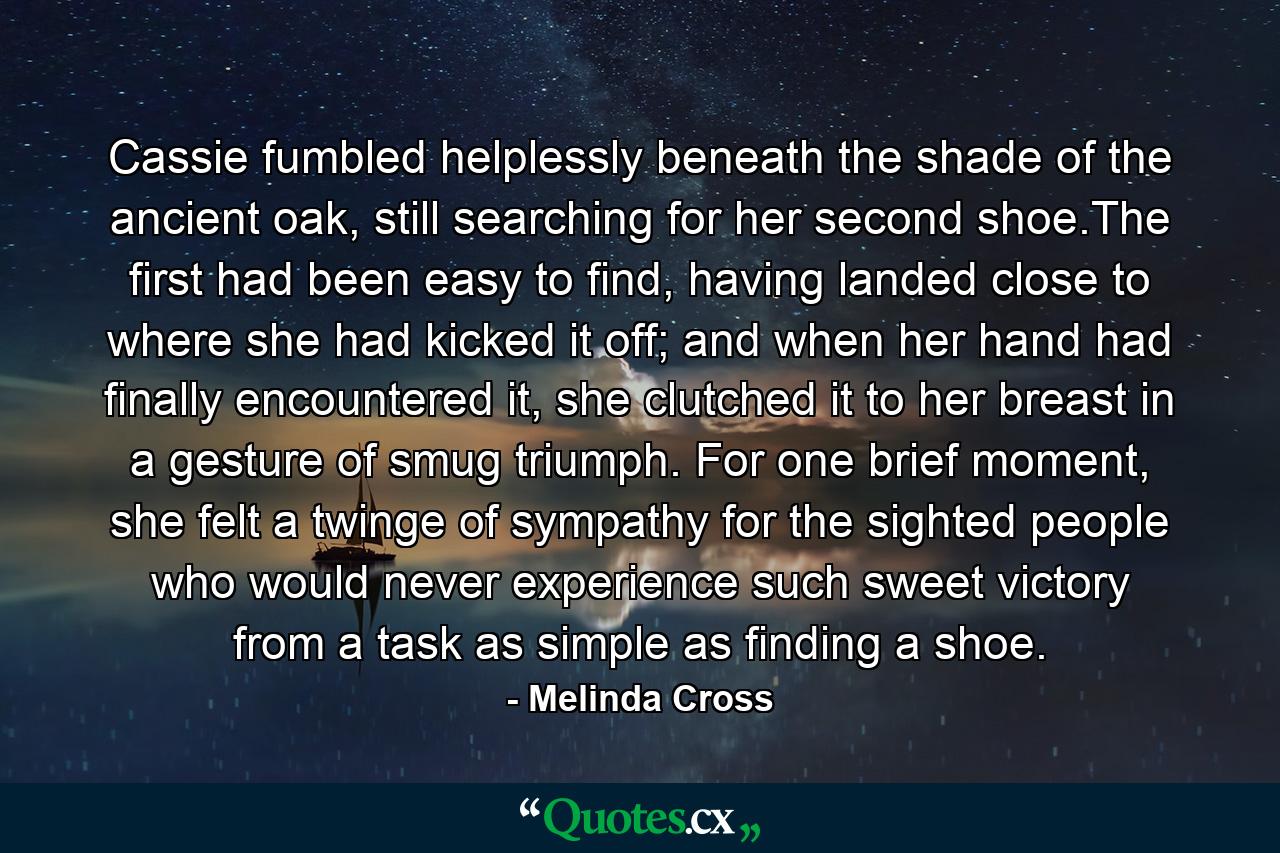 Cassie fumbled helplessly beneath the shade of the ancient oak, still searching for her second shoe.The first had been easy to find, having landed close to where she had kicked it off; and when her hand had finally encountered it, she clutched it to her breast in a gesture of smug triumph. For one brief moment, she felt a twinge of sympathy for the sighted people who would never experience such sweet victory from a task as simple as finding a shoe. - Quote by Melinda Cross