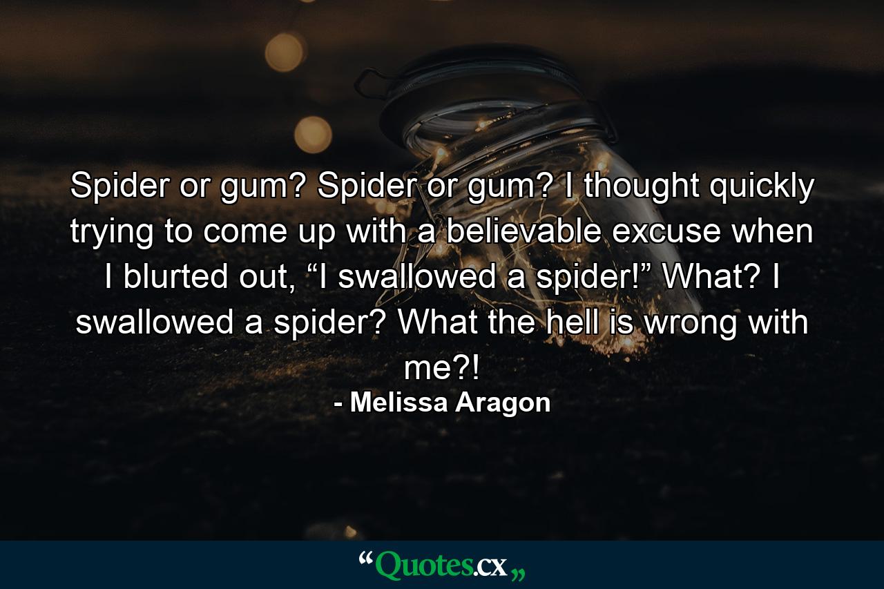 Spider or gum? Spider or gum? I thought quickly trying to come up with a believable excuse when I blurted out, “I swallowed a spider!” What? I swallowed a spider? What the hell is wrong with me?! - Quote by Melissa Aragon