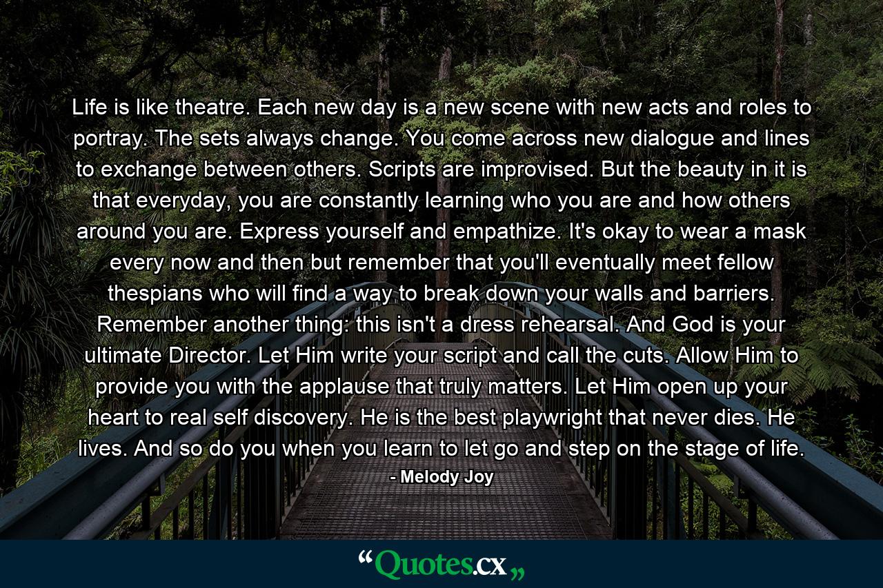 Life is like theatre. Each new day is a new scene with new acts and roles to portray. The sets always change. You come across new dialogue and lines to exchange between others. Scripts are improvised. But the beauty in it is that everyday, you are constantly learning who you are and how others around you are. Express yourself and empathize. It's okay to wear a mask every now and then but remember that you'll eventually meet fellow thespians who will find a way to break down your walls and barriers. Remember another thing: this isn't a dress rehearsal. And God is your ultimate Director. Let Him write your script and call the cuts. Allow Him to provide you with the applause that truly matters. Let Him open up your heart to real self discovery. He is the best playwright that never dies. He lives. And so do you when you learn to let go and step on the stage of life. - Quote by Melody Joy