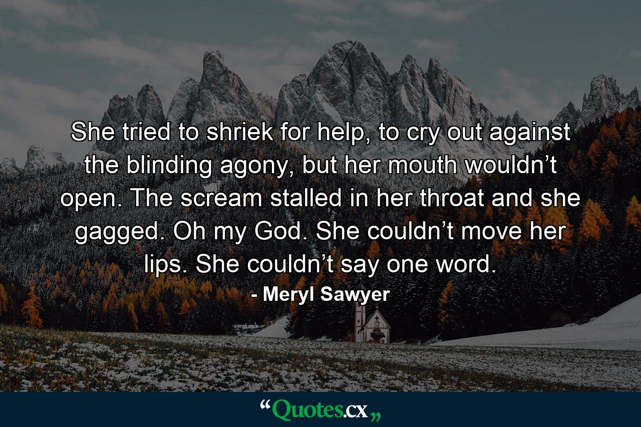 She tried to shriek for help, to cry out against the blinding agony, but her mouth wouldn’t open. The scream stalled in her throat and she gagged. Oh my God. She couldn’t move her lips. She couldn’t say one word. - Quote by Meryl Sawyer