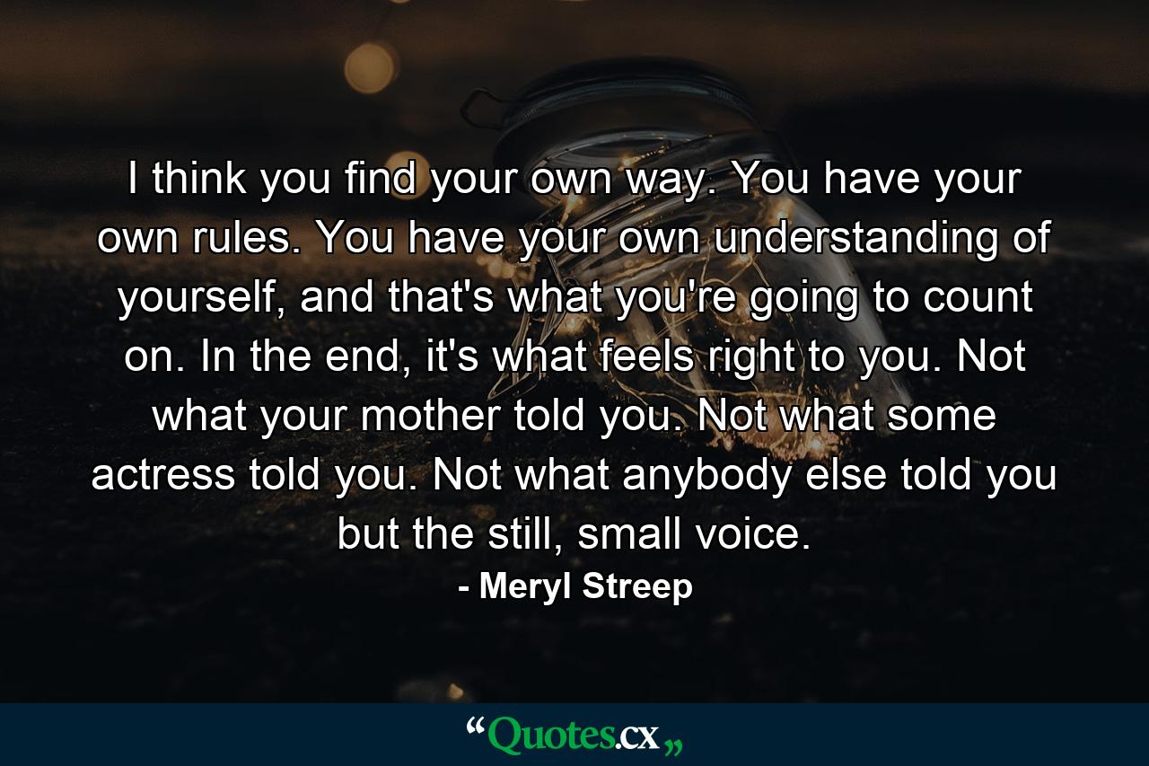 I think you find your own way. You have your own rules. You have your own understanding of yourself, and that's what you're going to count on. In the end, it's what feels right to you. Not what your mother told you. Not what some actress told you. Not what anybody else told you but the still, small voice. - Quote by Meryl Streep