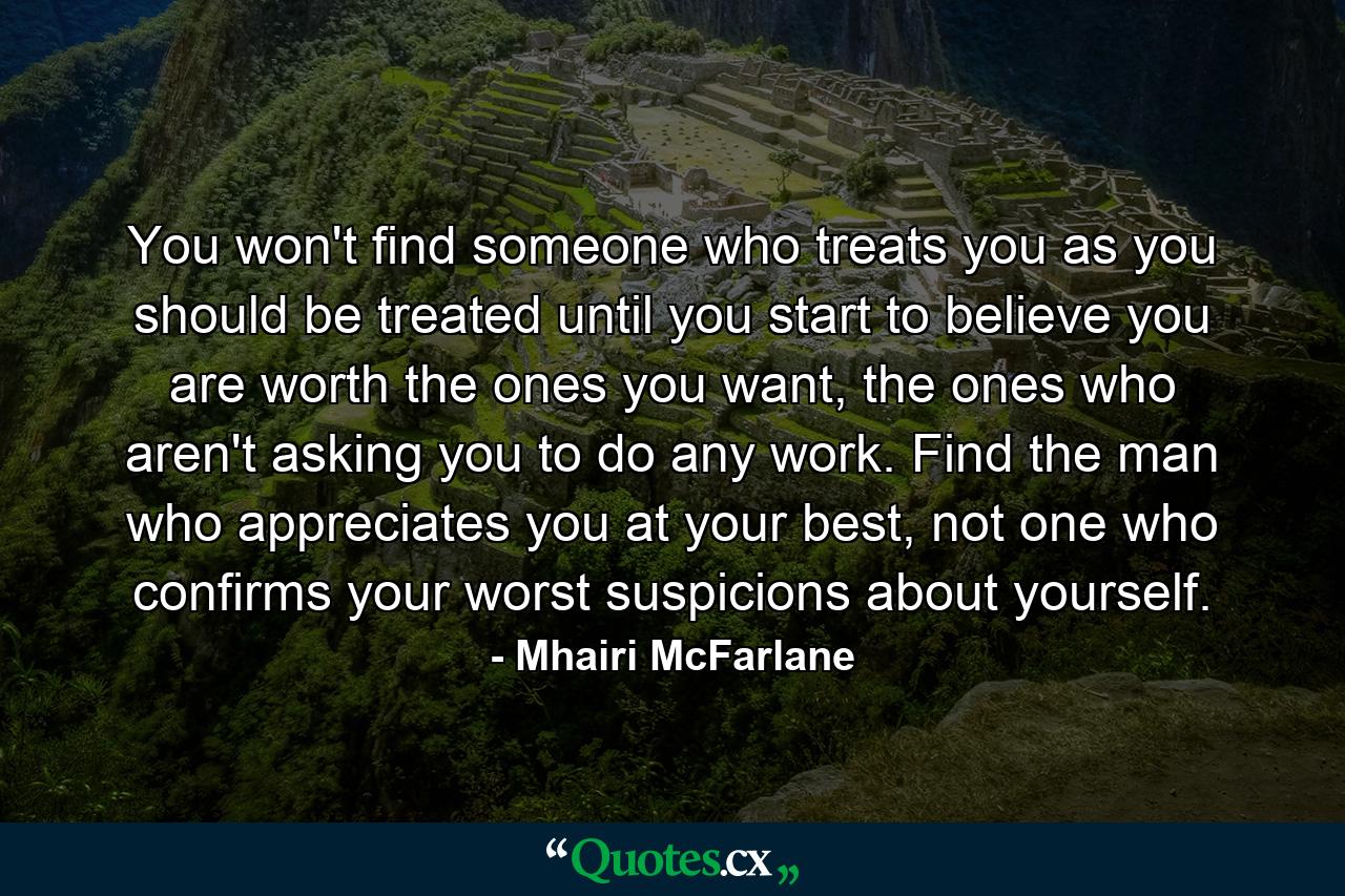 You won't find someone who treats you as you should be treated until you start to believe you are worth the ones you want, the ones who aren't asking you to do any work. Find the man who appreciates you at your best, not one who confirms your worst suspicions about yourself. - Quote by Mhairi McFarlane