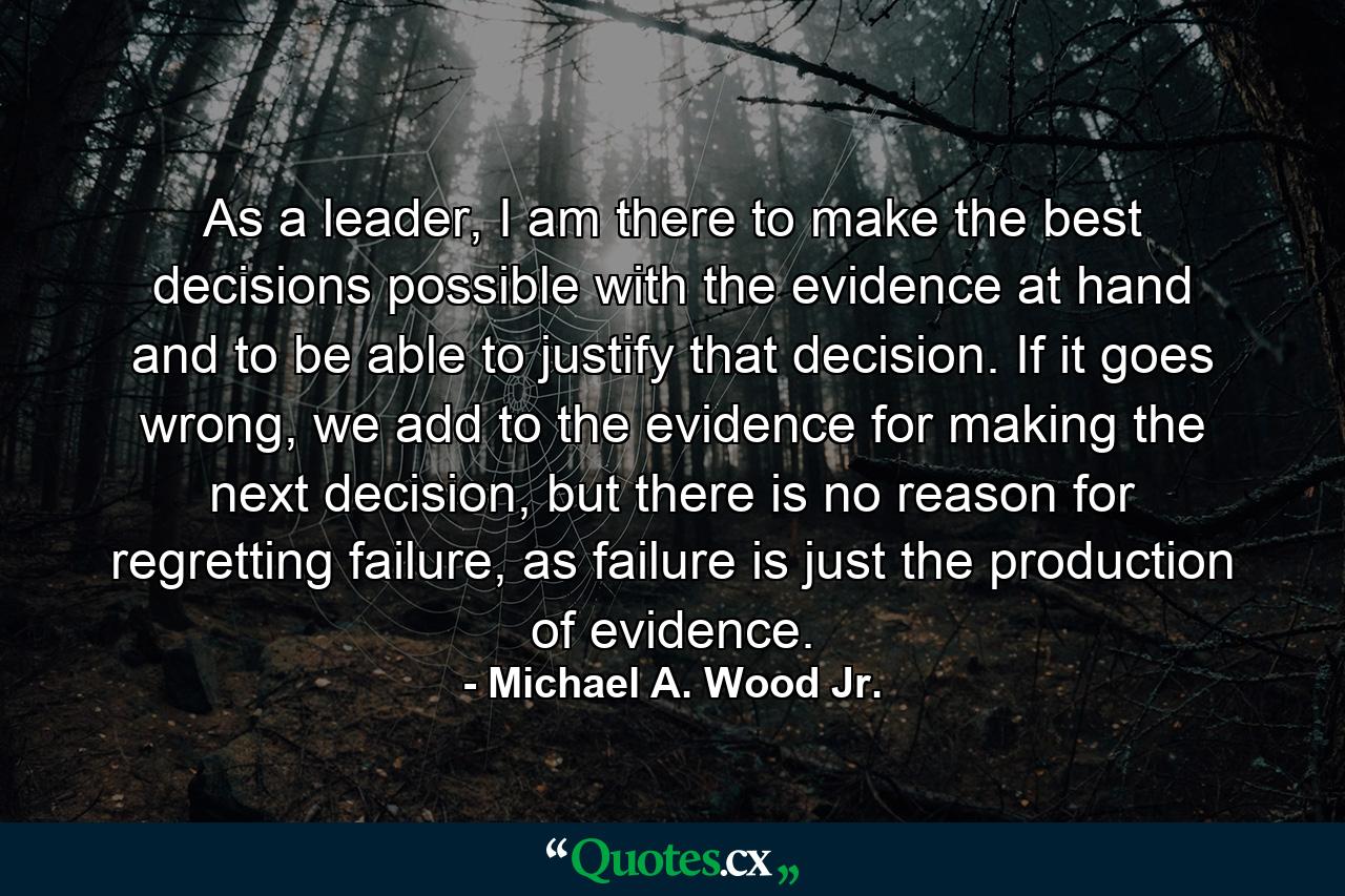 As a leader, I am there to make the best decisions possible with the evidence at hand and to be able to justify that decision. If it goes wrong, we add to the evidence for making the next decision, but there is no reason for regretting failure, as failure is just the production of evidence. - Quote by Michael A. Wood Jr.