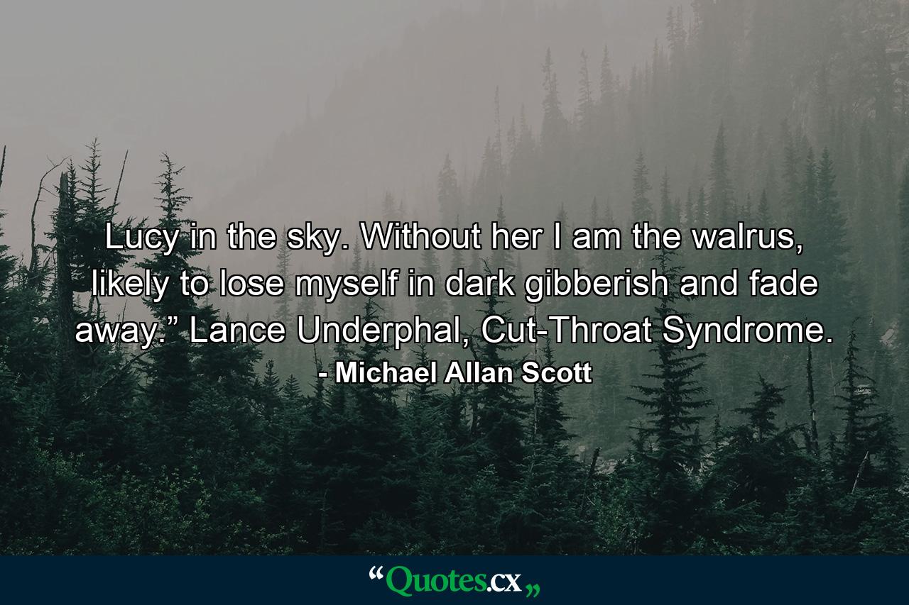 Lucy in the sky. Without her I am the walrus, likely to lose myself in dark gibberish and fade away.” Lance Underphal, Cut-Throat Syndrome. - Quote by Michael Allan Scott