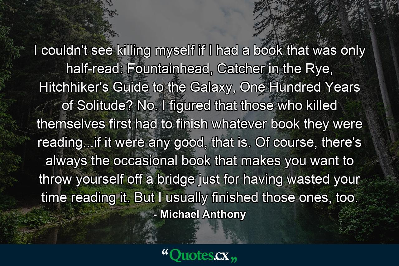 I couldn't see killing myself if I had a book that was only half-read: Fountainhead, Catcher in the Rye, Hitchhiker's Guide to the Galaxy, One Hundred Years of Solitude? No. I figured that those who killed themselves first had to finish whatever book they were reading...if it were any good, that is. Of course, there's always the occasional book that makes you want to throw yourself off a bridge just for having wasted your time reading it. But I usually finished those ones, too. - Quote by Michael Anthony