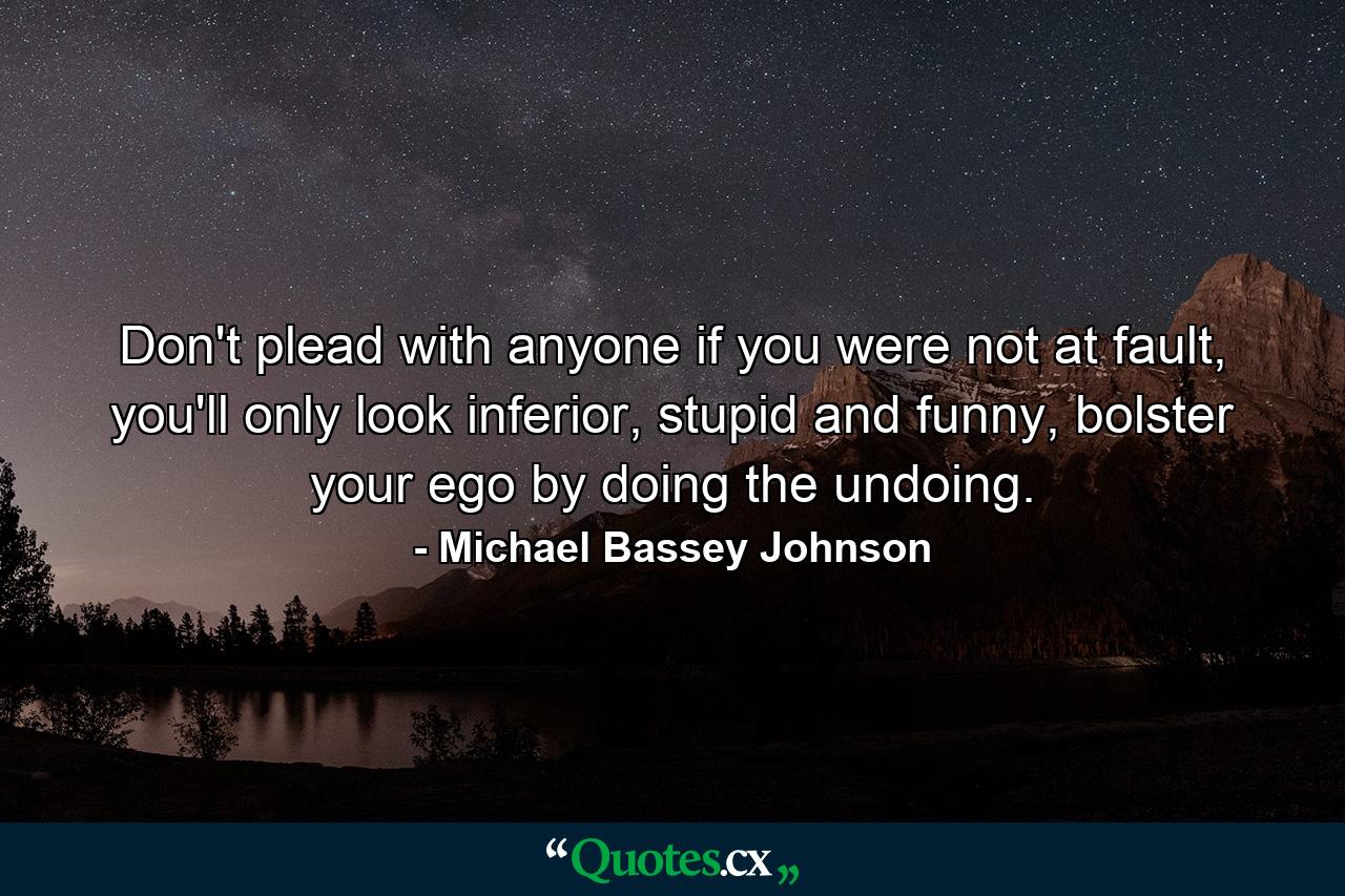 Don't plead with anyone if you were not at fault, you'll only look inferior, stupid and funny, bolster your ego by doing the undoing. - Quote by Michael Bassey Johnson